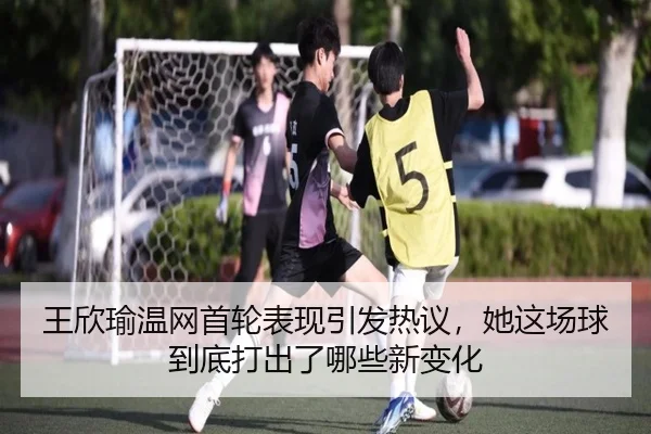 王欣瑜温网首轮表现引发热议，她这场球到底打出了哪些新变化