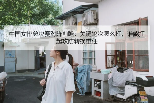 中国女排总决赛对阵前瞻：关键轮次怎么打，谁能扛起攻防转换重任